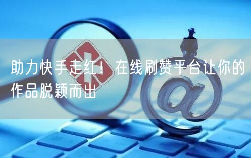 助力快手走红！在线刷赞平台让你的作品脱颖而出