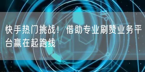 快手热门挑战！借助专业刷赞业务平台赢在起跑线