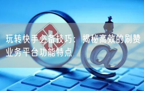 玩转快手必备技巧：揭秘高效的刷赞业务平台功能特点