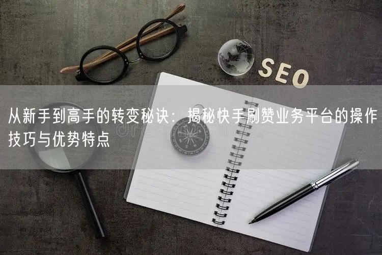 从新手到高手的转变秘诀：揭秘快手刷赞业务平台的操作技巧与优势特点