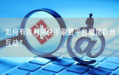 如何有效利用快手刷赞平台增加粉丝互动？