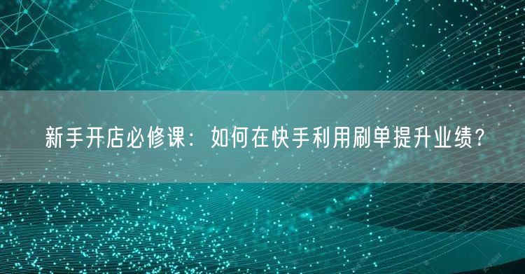 新手开店必修课：如何在快手利用刷单提升业绩？