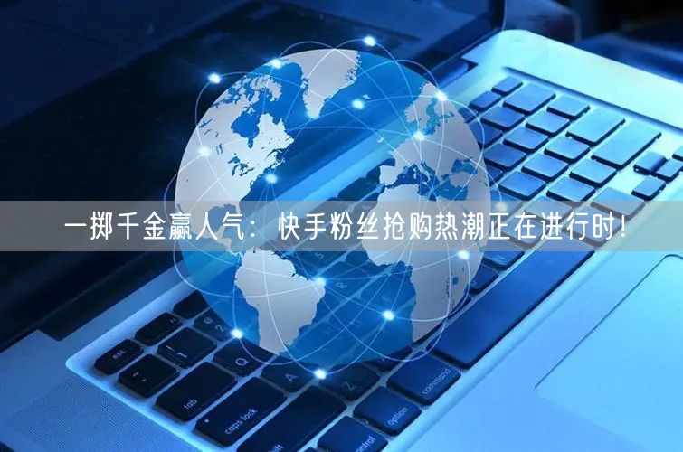 一掷千金赢人气：快手粉丝抢购热潮正在进行时！