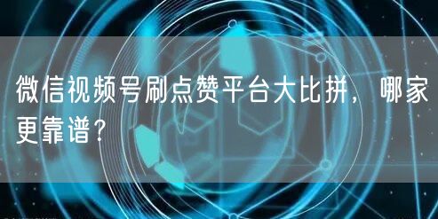 微信视频号刷点赞平台大比拼，哪家更靠谱？