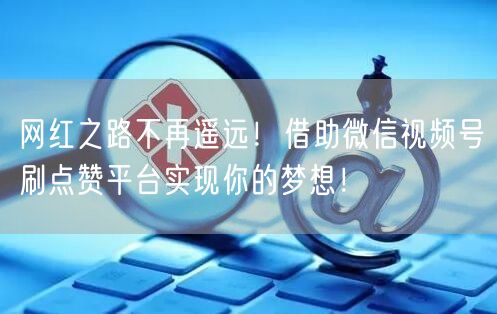 网红之路不再遥远！借助微信视频号刷点赞平台实现你的梦想！