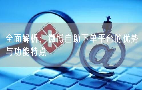 全面解析：微博自助下单平台的优势与功能特点