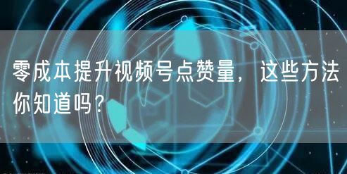 零成本提升视频号点赞量，这些方法你知道吗？