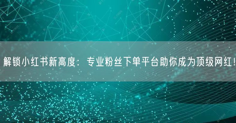 解锁小红书新高度：专业粉丝下单平台助你成为顶级网红！