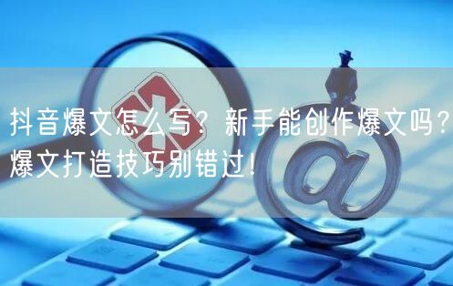抖音爆文怎么写？新手能创作爆文吗？爆文打造技巧别错过！