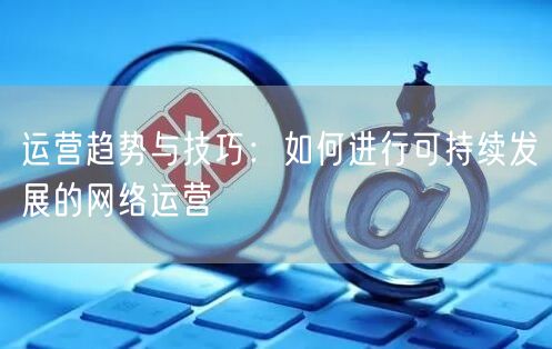 运营趋势与技巧：如何进行可持续发展的网络运营